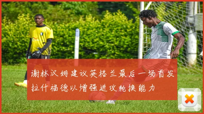 谢林汉姆建议英格兰最后一场首发拉什福德以增强进攻轮换能力