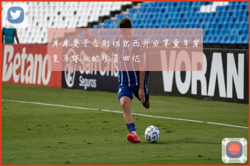 库库妻子告别切尔西并分享童年穿皇马球衣的珍贵回忆