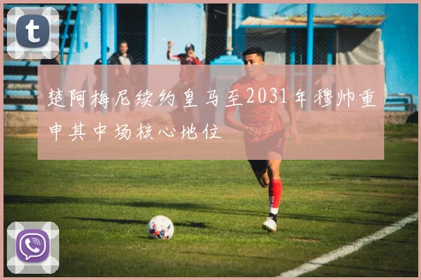 楚阿梅尼续约皇马至2031年穆帅重申其中场核心地位