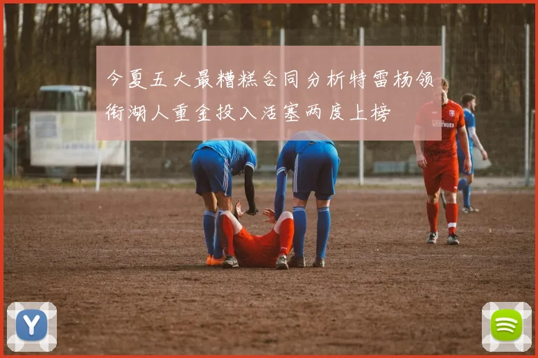 今夏五大最糟糕合同分析特雷杨领衔湖人重金投入活塞两度上榜