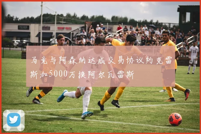 马竞与阿森纳达成交易协议约克雷斯加5000万换阿尔瓦雷斯