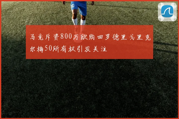 马竞斥资800万欧购回罗德里戈里克尔梅50所有权引发关注
