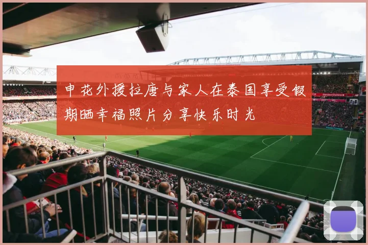申花外援拉唐与家人在泰国享受假期晒幸福照片分享快乐时光
