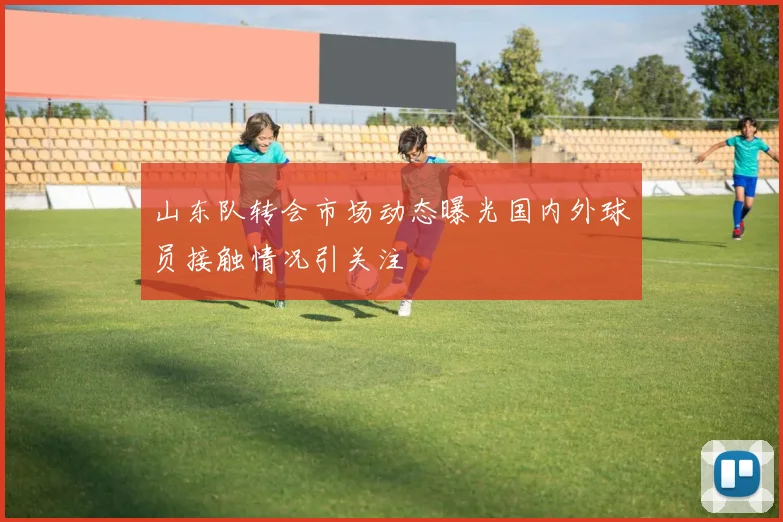 山东队转会市场动态曝光国内外球员接触情况引关注