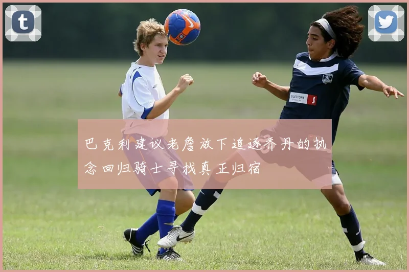 巴克利建议老詹放下追逐乔丹的执念回归骑士寻找真正归宿