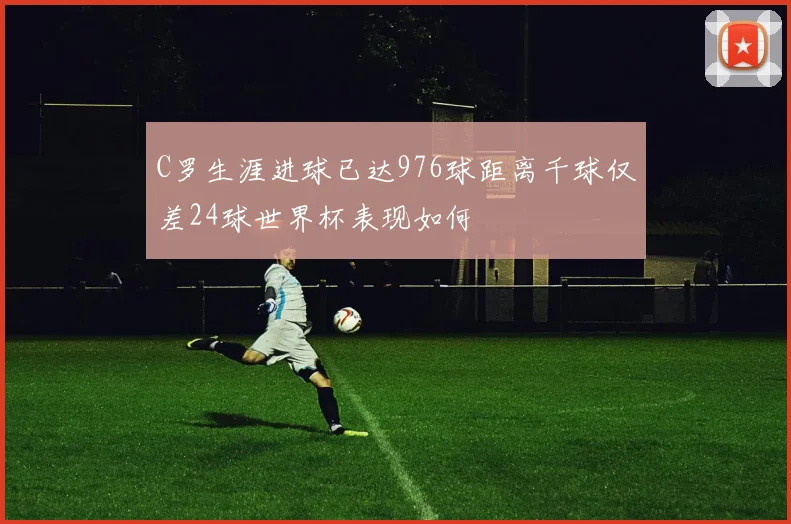 C罗生涯进球已达976球距离千球仅差24球世界杯表现如何