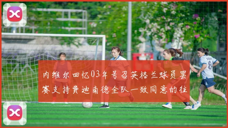 内维尔回忆03年号召英格兰球员罢赛支持费迪南德全队一致同意的往事