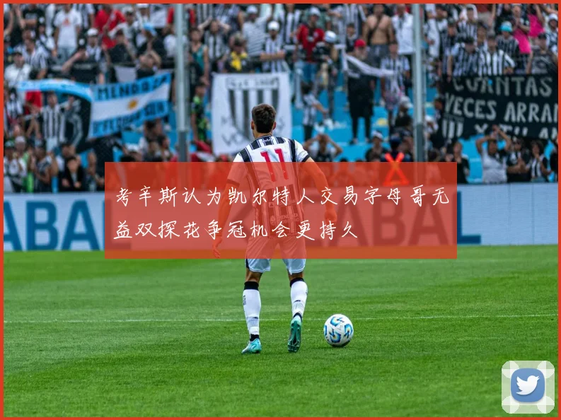 考辛斯认为凯尔特人交易字母哥无益双探花争冠机会更持久