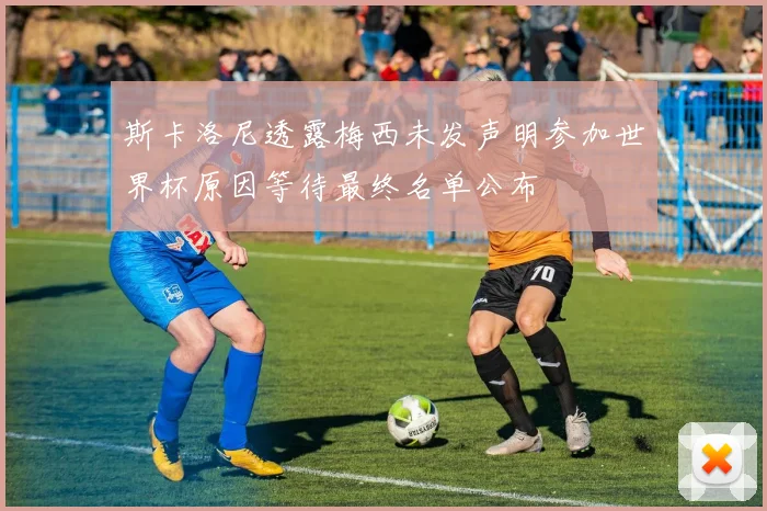 斯卡洛尼透露梅西未发声明参加世界杯原因等待最终名单公布