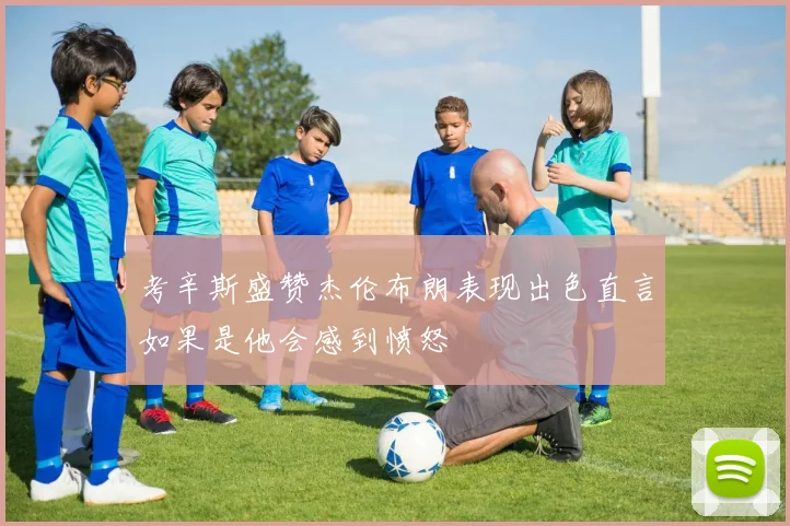 考辛斯盛赞杰伦布朗表现出色直言如果是他会感到愤怒