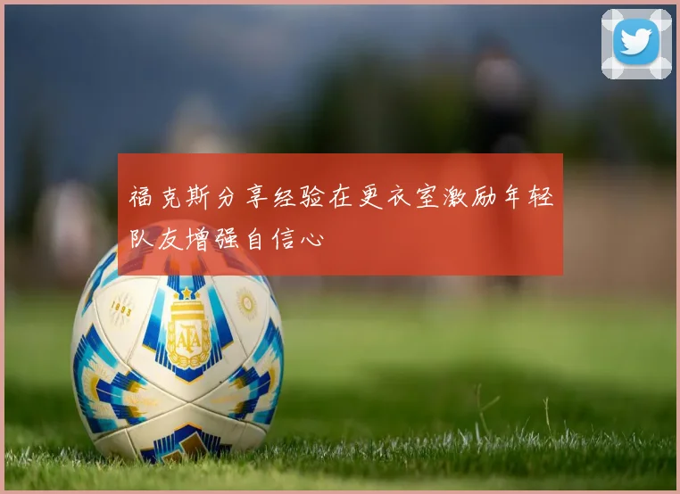 福克斯分享经验在更衣室激励年轻队友增强自信心