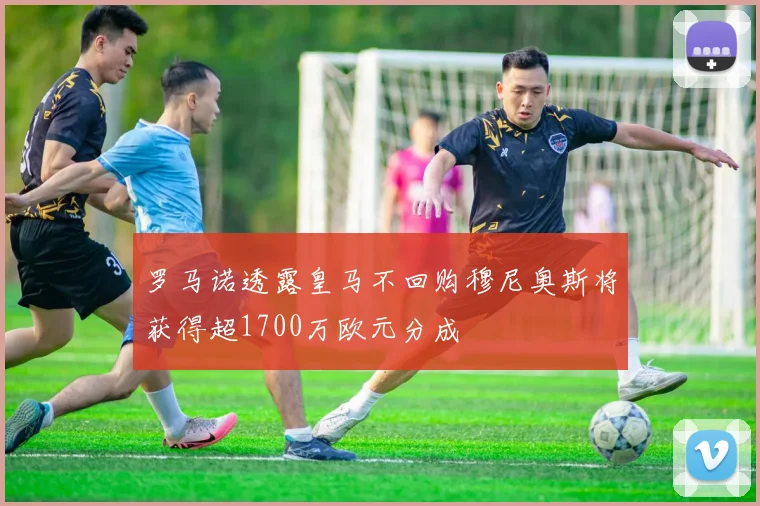 罗马诺透露皇马不回购穆尼奥斯将获得超1700万欧元分成